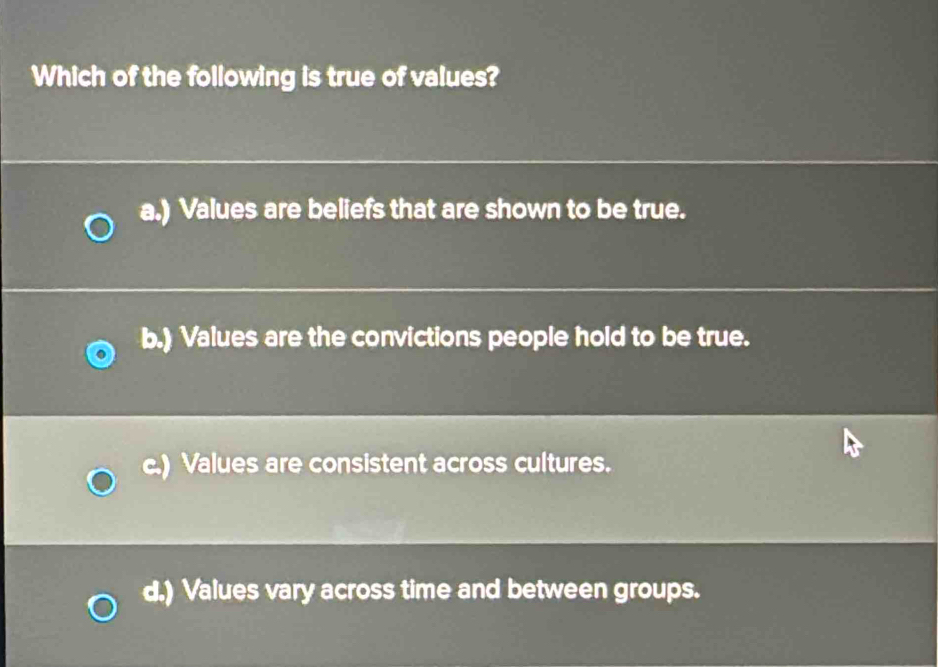 Which of the following is true of values?
a.) Values are beliefs that are shown to be true.
b.) Values are the convictions people hold to be true.
c.) Values are consistent across cultures.
d.) Values vary across time and between groups.