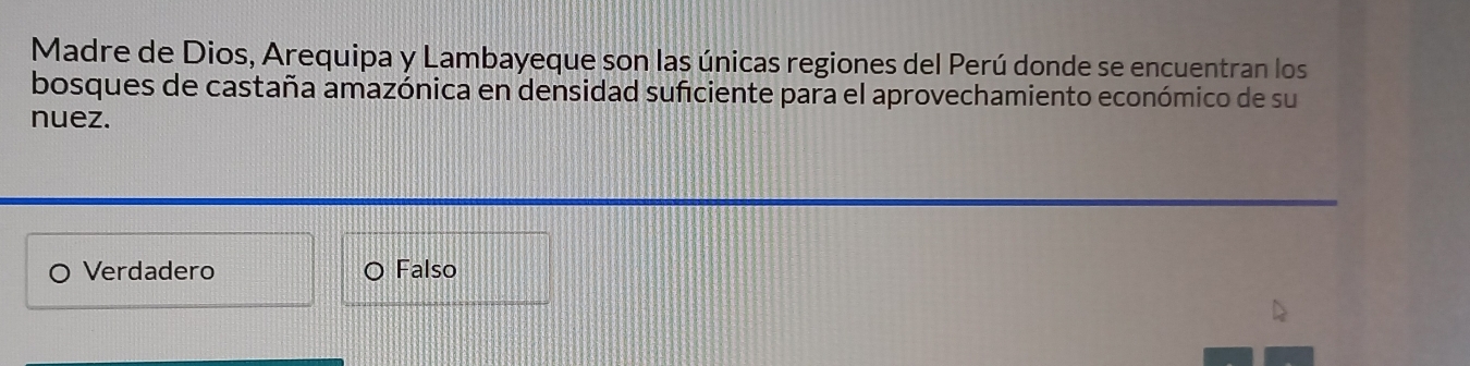 Madre de Dios, Arequipa y Lambayeque son las únicas regiones del Perú donde se encuentran los
bosques de castaña amazónica en densidad sufciente para el aprovechamiento económico de su
nuez.
Verdadero Falso