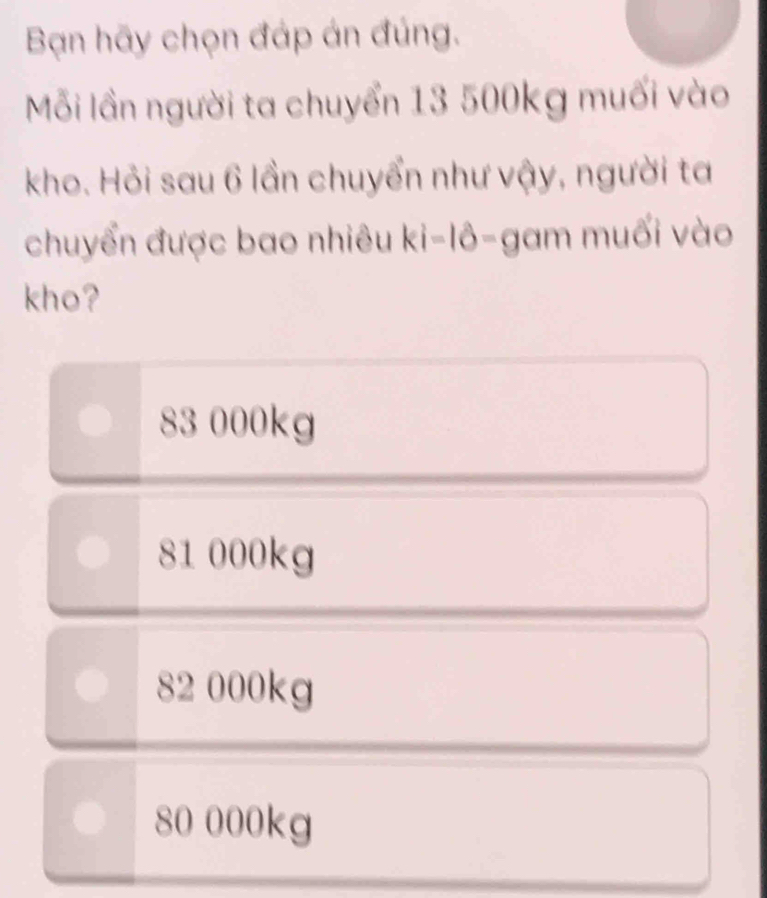 Bạn hãy chọn đáp án đúng.
Mỗi lần người ta chuyển 13 500kg muối vào
kho. Hỏi sau 6 lần chuyển như vậy, người ta
chuyển được bao nhiêu ki-10= gam muối vào
kho?
83 000kg
81 000kg
82 000kg
80 000kg