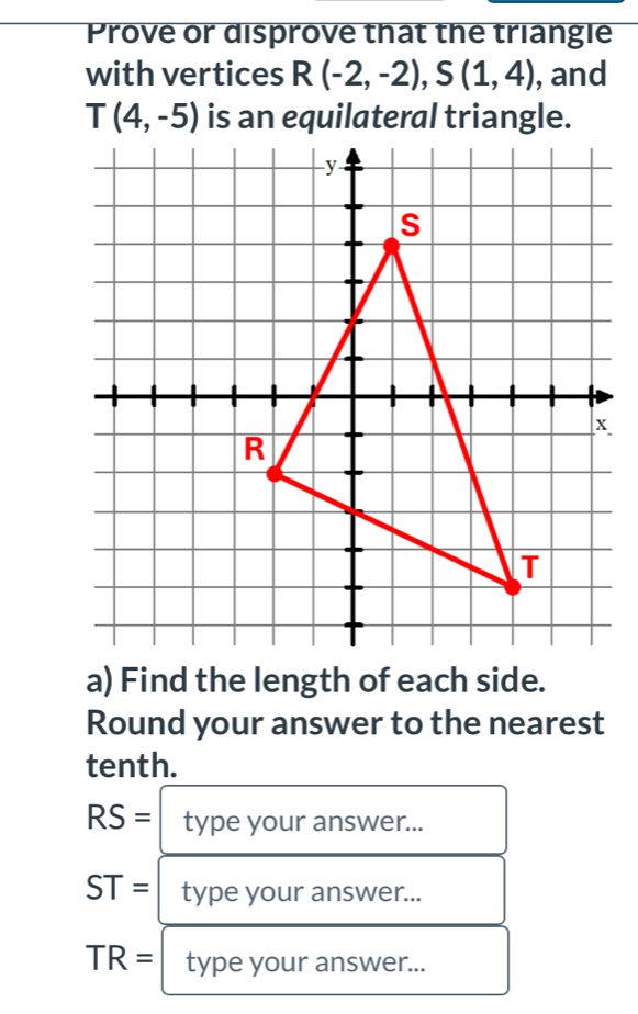 Prove or disprove that the triangle 
with vertices R(-2,-2), S(1,4) , and
T(4,-5)
a) Find the length of each side. 
Round your answer to the nearest 
tenth.
RS= type your answer...
ST= type your answer...
TR= type your answer...