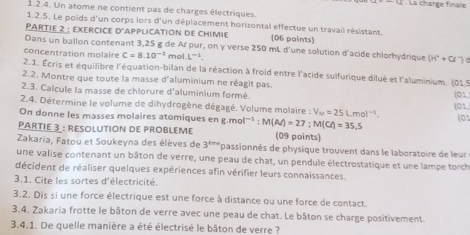 =-a. La charge finale
1.2.4. Un atome ne contient pas de charges électriques.
1.2.5. Le poids d'un corps lors d'un déplacement horizontal effectue un travail résistant.
PARTIE 2 : EXERCICE D' APPLICATION DE CHIMIE (06 points)
Dans un ballon contenant 3,25 g de Aćpur, on y verse 250 mL d’une solution d'acide chlorhydrique (H^++Cl^-)
concentration molaire C=8.10^(-2)mol.L^(-1).
2.1. Écris et équilibre l'équation-bilan de la réaction à froid entre l'acide sulfurique dilué et l'aluminium. (015
2.2. Montre que toute la masse d'aluminium ne réagit pas.
2.3. Calcule la masse de chlorure d'aluminium formé. (01
(01,
2.4. Détermine le volume de dihydrogène dégagé. Volume molaire : V_M=25L.mol^(-1). (01
On donne les masses molaires atomiques en
PARTIE 3 : RESOLUTION DE PROBLEME g.mol^(-1):M(Aell )=27;M(Cl)=35,5 (09 points)
Zakaria, Fatou et Soukeyna des élèves de 3^(tme) passionnés de physique trouvent dans le laboratoire de leur
une valise contenant un bâton de verre, une peau de chat, un pendule électrostatique et une lampe torch
décident de réaliser quelques expériences afin vérifier leurs connaissances.
3.1. Cite les sortes d'électricité.
3.2. Dis si une force électrique est une force à distance ou une force de contact.
3.4. Zakaria frotte le bâton de verre avec une peau de chat. Le bâton se charge positivement.
3.4.1. De quelle manière a été électrisé le bâton de verre ?