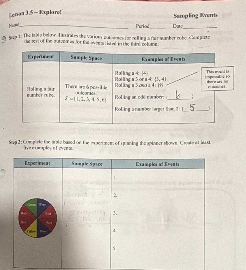 Lesson 3.5 ~ Explore!
Sampling Events
Name_
_
Period Date_
Step 1: The table below illustrates the various outcomes for rolling a fair number cube. Complete
the rest of the outcomes for the events listed in the third column.
Step 2: Complete the table based on the experiment of spinning the spinner shown. Create at least
five examples of events.