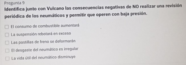 Pregunta 9
Identifica junto con Vulcano las consecuencias negativas de NO realizar una revisión
periódica de los neumáticos y permitir que operen con baja presión.
El consumo de combustible aumentará
La suspensión rebotará en exceso
Las pastillas de freno se deformarán
El desgaste del neumático es irregular
La vida útil del neumático disminuye