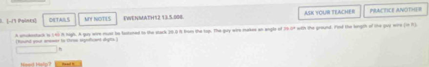 DETAILS MY NOTES EWENMATH12 13.5.008. ASK YOUR TEACHER PRACTICE ANOTHER 
A smokestack is 140 ft high. A guy wire must be fastened to the stack 20.0 ft from the top. The guy wire makes an angle of 39.0° with the ground. Find the length of the guy wire (in ft). 
(found your answer to three significant digits. ) 
Need Help? Hawaut in