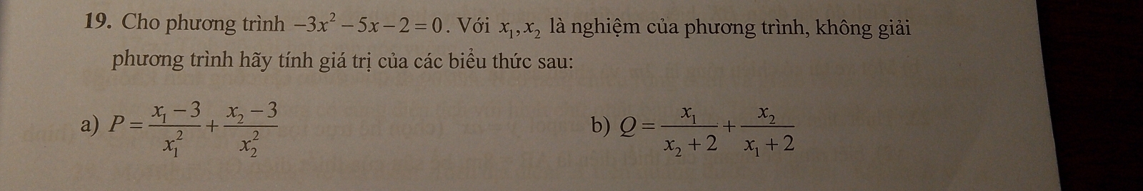 Cho phương trình -3x^2-5x-2=0. Với x_1, x_2 là nghiệm của phương trình, không giải 
phương trình hãy tính giá trị của các biểu thức sau: 
a) P=frac x_1-3(x_1)^2+frac x_2-3(x_2)^2 Q=frac x_1x_2+2+frac x_2x_1+2
b)