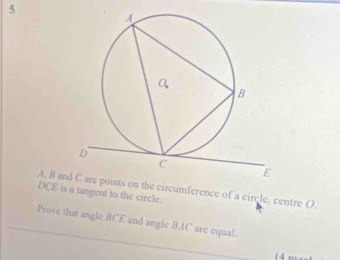 5
DCE is a tangent to the circle. A, B an the circumference of a circle, centre O. 
Prove that angle BCE and angle BAC are equal. 
(4 m