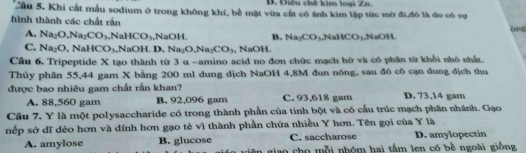 D. Diêu chế kim loại Zn.
Cầu 5. Khi cất mẫu sodium ở trong không khí, bề mặt vừa cất có ánh kim lập tức mờ đi đó là đo có sự
hình thành các chất rắn
óng
A. Na_2O, Na_2CO_3 ,N aHCO_3 ,NaOH. B. Na_2CO_3. NaHCO_3 ,N aOH
C. Na_2O ,NaHCO_3, NaOH.D. Na_2O, Na_2CO_3 , NaOH,
Câu 6. Tripeptide X tạo thành từ 3 α -amino acid no đơn chức mạch hở và có phân tử khối nhỏ nhất.
Thủy phân 55,44 gam X bằng 200 ml dung dịch NaOH 4,8M đun nóng, sau đó cô cạn dung địch thu
được bao nhiêu gam chất rắn khan? D. 73,14 gam
A. 88,560 gam B. 92,096 gam C. 93,618 gam
Câu 7. Y là một polysaccharide có trong thành phần của tinh bột và có cầu trúc mạch phân nhánh. Gạo
nếp sở dĩ dẻo hơn và dính hơn gạo tẻ vì thành phần chứa nhiều Y hơn. Tên gọi của Y là
A. amylose B. glucose C. saccharose D. amylopectin
ao cho mỗi nhóm hai tấm len có bề ngoài giống