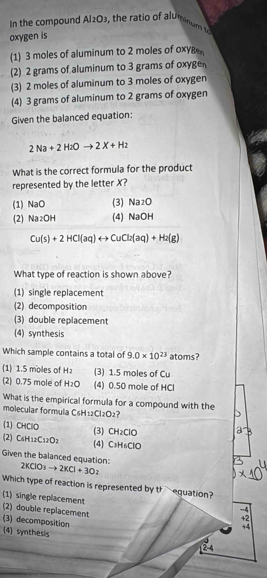 In the compound Al2O3, the ratio of aluminum to
oxygen is
(1) 3 moles of aluminum to 2 moles of oxyg
(2) 2 grams of aluminum to 3 grams of oxyge
(3) 2 moles of aluminum to 3 moles of oxygen
(4) 3 grams of aluminum to 2 grams of oxygen
Given the balanced equation:
2Na+2H2Oto 2X+H2
What is the correct formula for the product
represented by the letter X?
(1) NaC (3) Na2O
(2) Na_2OH (4) NaOH
Cu(s)+2HCl(aq)rightarrow CuCl2(aq)+H2(g)
What type of reaction is shown above?
(1) single replacement
(2) decomposition
(3) double replacement
(4) synthesis
Which sample contains a total of 9.0* 10^(23) atoms?
(1) 1.5 moles of H_2 (3) 1.5 moles of Cu
(2) 0.75 mole of H₂O (4) 0.50 mole of HCl
What is the empirical formula for a compound with the
molecular formula C6H12Cl2O2?
(1) CHClO
(3) CH_2ClO
(2) C_6H_12C_12O_2 C_3H_6ClO
(4)
Given the balanced equation:
2KClO3to 2KCl+3O2
Which type of reaction is represented by thequation?
(1) single replacement
(2) double replacement
-4
+2
(3) decomposition
+4
(4) synthesis
2-4