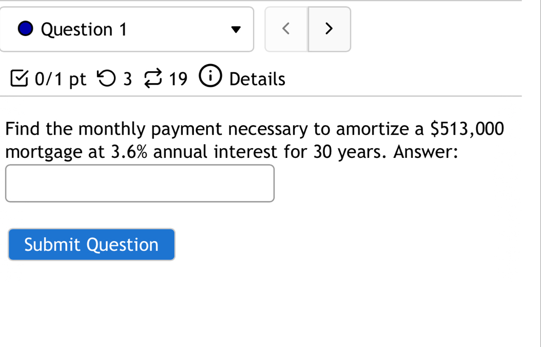 < > 
0/1 pt > 3 19 Details 
Find the monthly payment necessary to amortize a $513,000
mortgage at 3.6% annual interest for 30 years. Answer: 
Submit Question