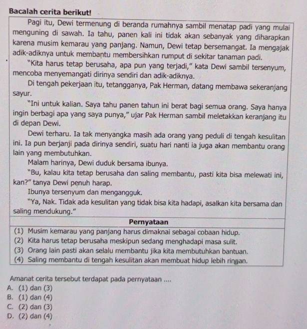 Bacalah cerita berikut!
Pagi itu, Dewi termenung di beranda rumahnya sambil menatap padi yang mulai
menguning di sawah. Ia tahu, panen kali ini tidak akan sebanyak yang diharapkan
karena musim kemarau yang panjang. Namun, Dewi tetap bersemangat. Ia mengajak
adik-adiknya untuk membaṇtu membersihkan rumput di sekitar tanaman padi.
“Kita harus tetap berusaha, apa pun yang terjadi,” kata Dewi sambil tersenyum,
mencoba menyemangati dirinya sendiri dan adik-adiknya.
Di tengah pekerjaan itu, tetangganya, Pak Herman, datang membawa sekeranjang
sayur.
“Ini untuk kalian. Saya tahu panen tahun ini berat bagi semua orang. Saya hanya
ingin berbagi apa yang saya punya,” ujar Pak Herman sambil meletakkan keranjang itu
di depan Dewi.
Dewi terharu. Ia tak menyangka masih ada orang yang peduli di tengah kesulitan
ini. Ia pun berjanji pada dirinya sendiri, suatu hari nanti ia juga akan membantu orang
lain yang membutuhkan.
Malam harinya, Dewi duduk bersama ibunya.
“Bu, kalau kita tetap berusaha dan saling membantu, pasti kita bisa melewati ini,
kan?” tanya Dewi penuh harap.
Ibunya tersenyum dan mengangguk.
“Ya, Nak. Tidak ada kesulitan yang tidak bisa kita hadapi, asalkan kita bersama dan
saling mendukung."
Pernyataan
(1) Musim kemarau yang panjang harus dimaknai sebagai cobaan hidup.
(2) Kita harus tetap berusaha meskipun sedang menghadapi masa sulit.
(3) Orang lain pasti akan selalu membantu jika kita membutuhkan bantuan.
(4) Saling membantu di tengah kesulitan akan membuat hidup lebih ringan.
Amanat cerita tersebut terdapat pada pernyataan ....
A. (1) dan (3)
B. (1) dan (4)
C. (2) dan (3)
D. (2) dan (4)