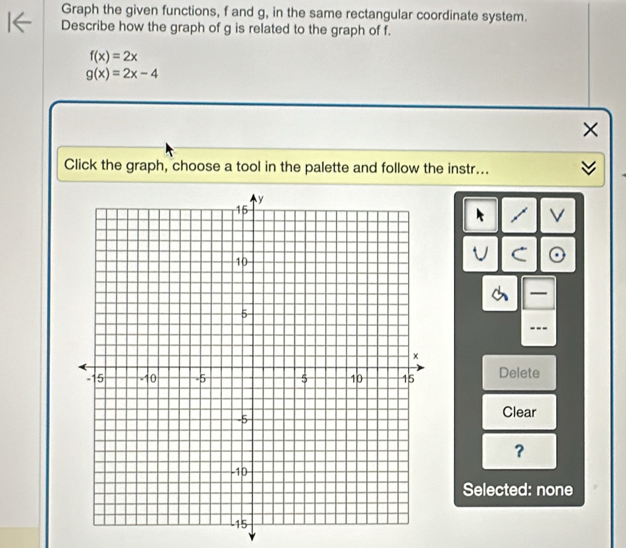 Graph the given functions, f and g, in the same rectangular coordinate system.
Describe how the graph of g is related to the graph of f.
f(x)=2x
g(x)=2x-4
×
Click the graph, choose a tool in the palette and follow the instr...
V
—
---
Delete
Clear
？
Selected: none