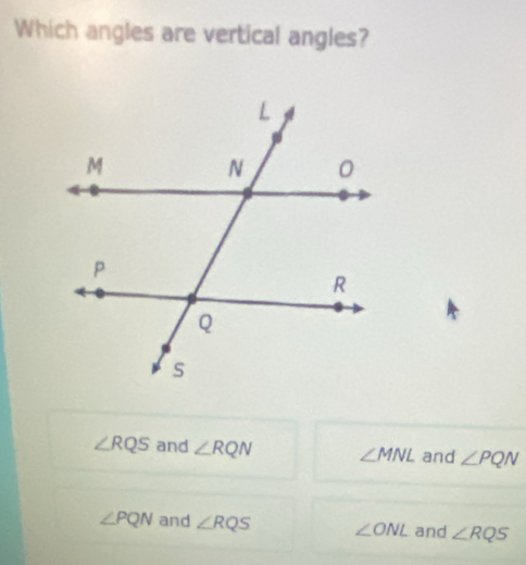 Which angles are vertical angles?
∠ RQS and ∠ RQN ∠ MNL and ∠ PQN
∠ PQN and ∠ RQS ∠ ONL and ∠ RQS