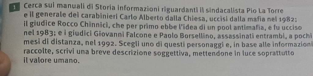 Cerca sui manuali di Storía informazioni riguardanti il sindacalista Pio La Torre 
e il generale dei carabinieri Carlo Alberto dalla Chiesa, uccisi dalla mafia nel 1982; 
il giudice Rocco Chinnicì, che per primo ebbe l’idea di un pool antimafia, e fu ucciso 
nel 1983; e ỉ giudici Giovanni Falcone e Paolo Borsellino, assassinati entrambi, a pochi 
mesi di distanza, nel 1992. Scegli uno di questi personaggi e, ín base alle informazioni 
raccolte, scrivi una breve descrizione soggettiva, mettendone in luce soprattutto 
il valore umano.