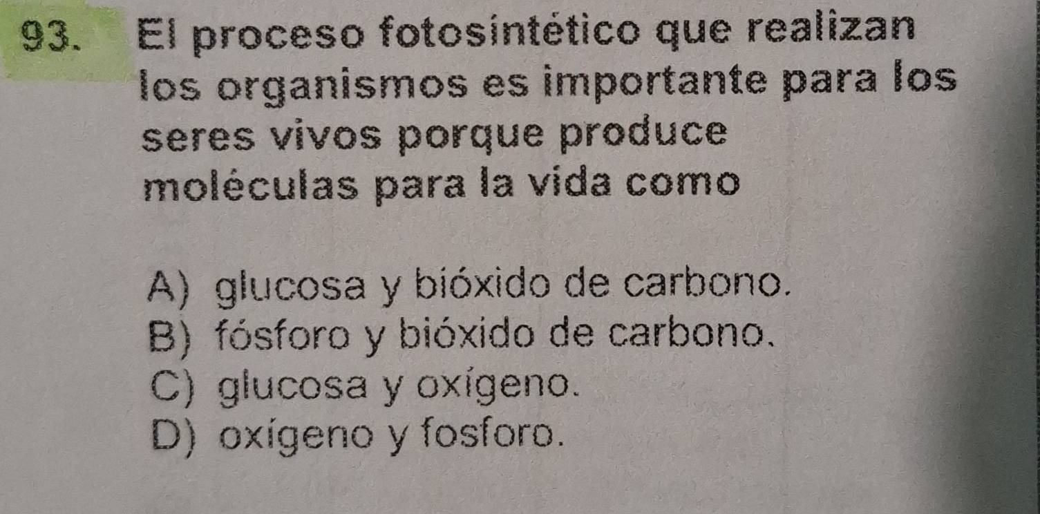 El proceso fotosintético que realizan
los organismos es importante para los
seres vivos porque produce
moléculas para la vida como
A) glucosa y bióxido de carbono.
B) fósforo y bióxido de carbono.
C) glucosa y oxígeno.
D) oxígeno y fosforo.