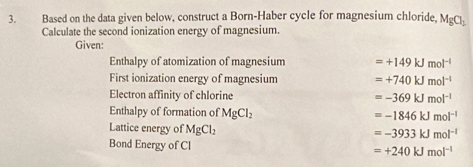 Based on the data given below, construct a Born-Haber cycle for magnesium chloride, MgCl_2
Calculate the second ionization energy of magnesium.
Given:
Enthalpy of atomization of magnesium =+149kJmol^(-1)
First ionization energy of magnesium =+740kJmol^(-l)
Electron affinity of chlorine =-369kJmol^(-1)
Enthalpy of formation of MgCl_2 =-1846kJmol^(-1)
Lattice energy of MgCl_2
=-3933kJmol^(-1)
Bond Energy of Cl =+240kJmol^(-1)