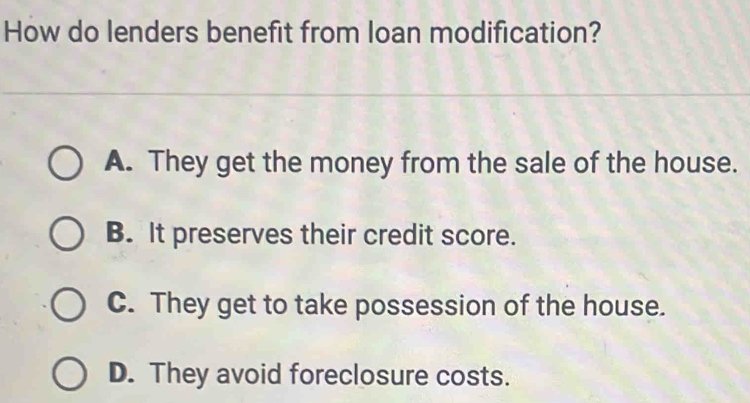 How do lenders benefit from loan modification?
A. They get the money from the sale of the house.
B. It preserves their credit score.
C. They get to take possession of the house.
D. They avoid foreclosure costs.