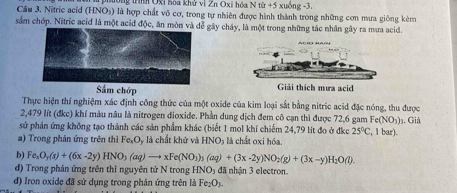 phtong trình Oxi hoa khử vi Zn Oxi hóa Ntir+5xuhat ong-3. 
Câu 3. Nitric acid (HNO3) là hợp chất vô cơ, trong tự nhiên được hình thành trong những cơn mưa giông kèm 
sắm chớp. Nitric acid là một acid độc, ăn mòn và gây cháy, là một trong những tác nhân gây ra mưa acid. 
Sắm chớp 
Giải thích mưa acid 
Thực hiện thí nghiệm xác định công thức của một oxide của kim loại sắt bằng nitric acid đặc nóng, thu được
2,479 lít (đkc) khí màu nâu là nitrogen dioxide. Phần dung dịch đem cô cạn thì được 72,6 gam Fe (NO_3)_3. Giả 
sử phản ứng không tạo thành các sản phẩm khác (biết 1 mol khí chiếm 24,79 lít đo ở đkc 25°C , 1 bar). 
a) Trong phản ứng trên thì Fe_xO ly là chất khử và HNO_3 là chất oxi hóa. 
b) Fe_xO_y(s)+(6x-2y)HNO_3(aq)to xFe(NO_3)_3(aq)+(3x-2y)NO_2(g)+(3x-y)H_2O(l). 
d) Trong phản ứng trên thì nguyên tử N trong HNO_3 đã nhận 3 electron. 
d) Iron oxide đã sử dụng trong phản ứng trên là Fe_2O_3.