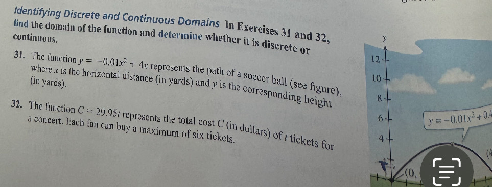 ldentifying Discrete and Continuous Domains In Exercises 31 and 32, y 
continuous. find the domain of the function and determine whether it is discrete or 
12 
31. The function y=-0.01x^2+4x represents the path of a soccer ball (see figure). 
(in yards). 
10 
where x is the horizontal distance (in yards) and y is the corresponding height 8 
6 y=-0.01x^2+0.4
32. The function C=29.95t represents the total cost C (in dollars) of t tickets for 
a concert. Each fan can buy a maximum of six tickets. 
4 
(4
(0,