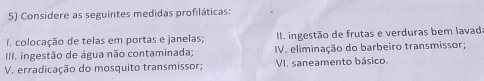 Considere as seguintes medidas profiláticas: 
I. colocação de telas em portas e janelas; II. ingestão de frutas e verduras bem lavad 
III. ingestão de água não contaminada; IV. eliminação do barbeiro transmissor; 
V. erradicação do mosquito transmissor; V. saneamento básico.