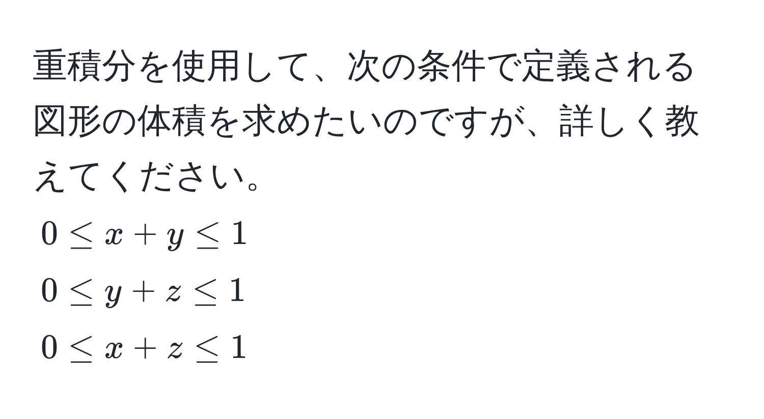 重積分を使用して、次の条件で定義される図形の体積を求めたいのですが、詳しく教えてください。  
$0 ≤ x+y ≤ 1$  
$0 ≤ y+z ≤ 1$  
$0 ≤ x+z ≤ 1$