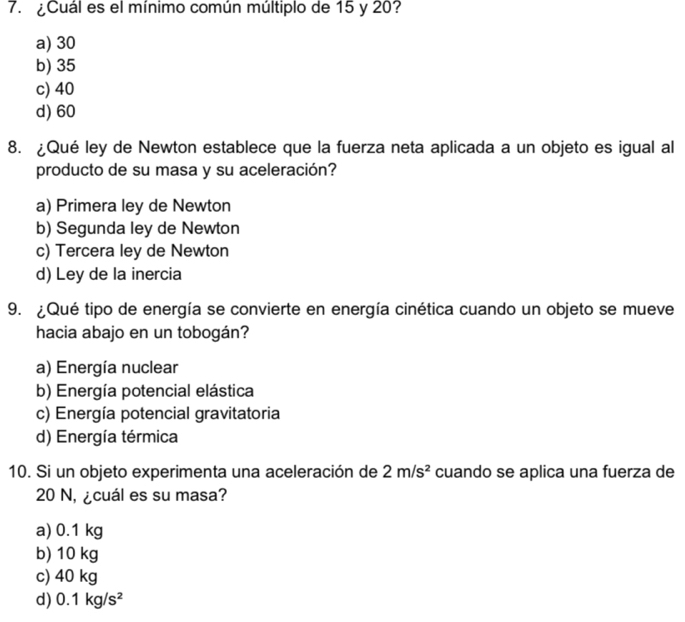 ¿Cuál es el mínimo común múltiplo de 15 y 20?
a) 30
b) 35
c) 40
d) 60
8. ¿Qué ley de Newton establece que la fuerza neta aplicada a un objeto es igual al
producto de su masa y su aceleración?
a) Primera ley de Newton
b) Segunda ley de Newton
c) Tercera ley de Newton
d) Ley de la inercia
9. ¿Qué tipo de energía se convierte en energía cinética cuando un objeto se mueve
hacia abajo en un tobogán?
a) Energía nuclear
b) Energía potencial elástica
c) Energía potencial gravitatoria
d) Energía térmica
10. Si un objeto experimenta una aceleración de 2m/s^2 cuando se aplica una fuerza de
20 N, ¿cuál es su masa?
a) 0.1 kg
b) 10 kg
c) 40 kg
d) 0.1kg/s^2