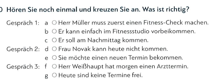 ) Hören Sie noch einmal und kreuzen Sie an. Was ist richtig? 
Gespräch 1: a Herr Müller muss zuerst einen Fitness-Check machen. 
b Er kann einfach im Fitnessstudio vorbeikommen. 
C Er soll am Nachmittag kommen. 
Gespräch 2: d Frau Novak kann heute nicht kommen. 
e Sie möchte einen neuen Termin bekommen. 
Gespräch 3: f Herr Weißhaupt hat morgen einen Arzttermin. 
g Heute sind keine Termine frei.