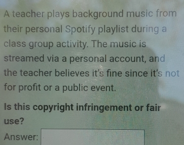 A teacher plays background music from 
their personal Spotify playlist during a 
class group activity. The music is 
streamed via a personal account, and 
the teacher believes it's fine since it's not 
for profit or a public event. 
Is this copyright infringement or fair 
use? 
Answer: