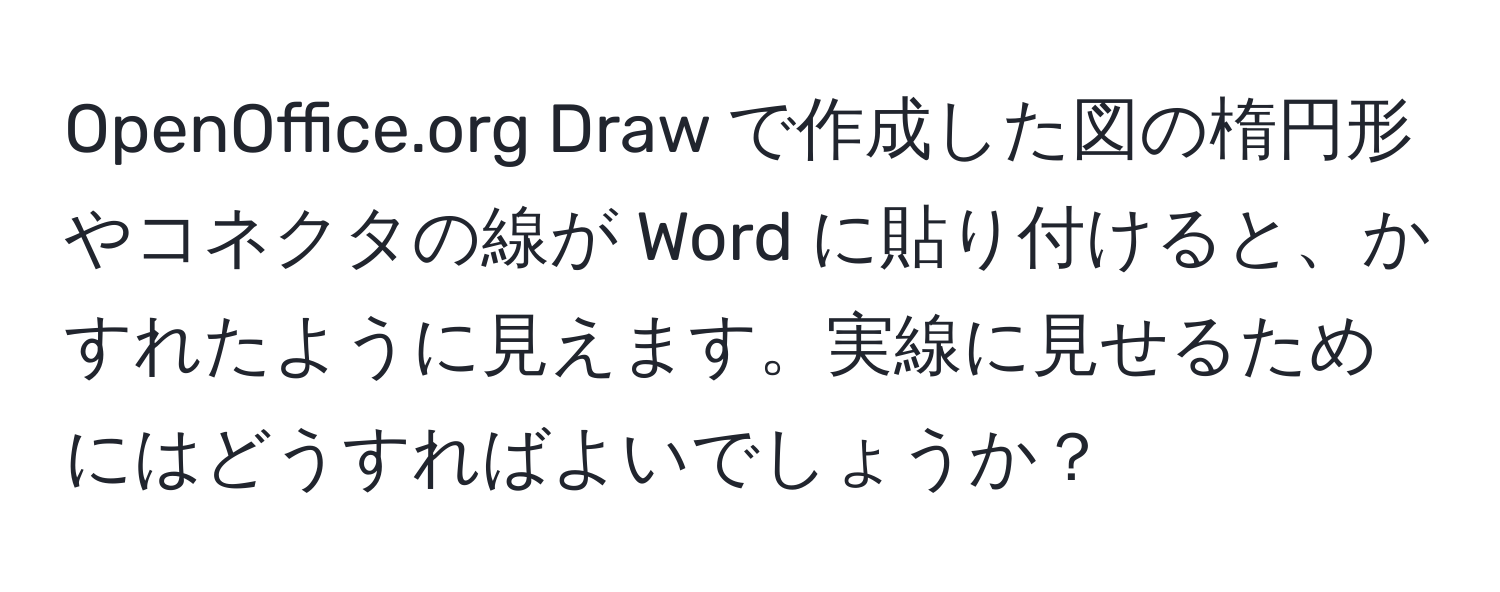 OpenOffice.org Draw で作成した図の楕円形やコネクタの線が Word に貼り付けると、かすれたように見えます。実線に見せるためにはどうすればよいでしょうか？