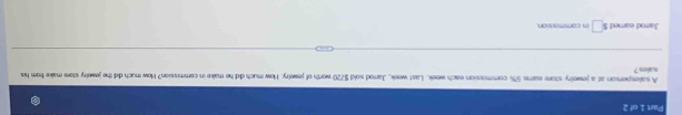 Part 1c/2 
sales ? A salesperson at a jewelry store ears 5% commission each week. Last week, Jarrod sold $720 worth of jewelry. How much did he make in commission? How much did the jewelry store make from his 
Jarrod eared ! s□ in commission.