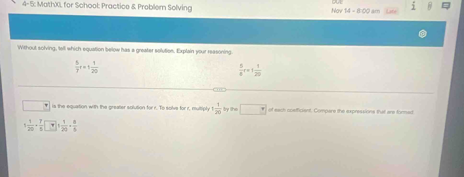 DUE
_ j 
4-5: MathXL for School: Practice & Problem Solving Nov 14 8:00 am
Without solving, tell which equation below has a greater solution. Explain your reasoning.
 5/7 r=1 1/20 
 5/8 r=1 1/20 
v is the equation with the greater solution for r. To solve for r, multiply 1 1/20  by the □ of each coefficient. Compare the expressions that are formed.
1 1/20 ·  7/5  1 1/20 ·  8/5 