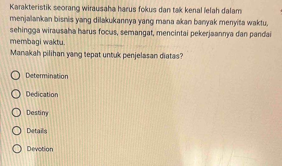 Karakteristik seorang wirausaha harus fokus dan tak kenal lelah dalam
menjalankan bisnis yang dilakukannya yang mana akan banyak menyita waktu,
sehingga wirausaha harus focus, semangat, mencintai pekerjaannya dan pandai
membagi waktu.
Manakah pilihan yang tepat untuk penjelasan diatas?
Determination
Dedication
Destiny
Details
Devotion