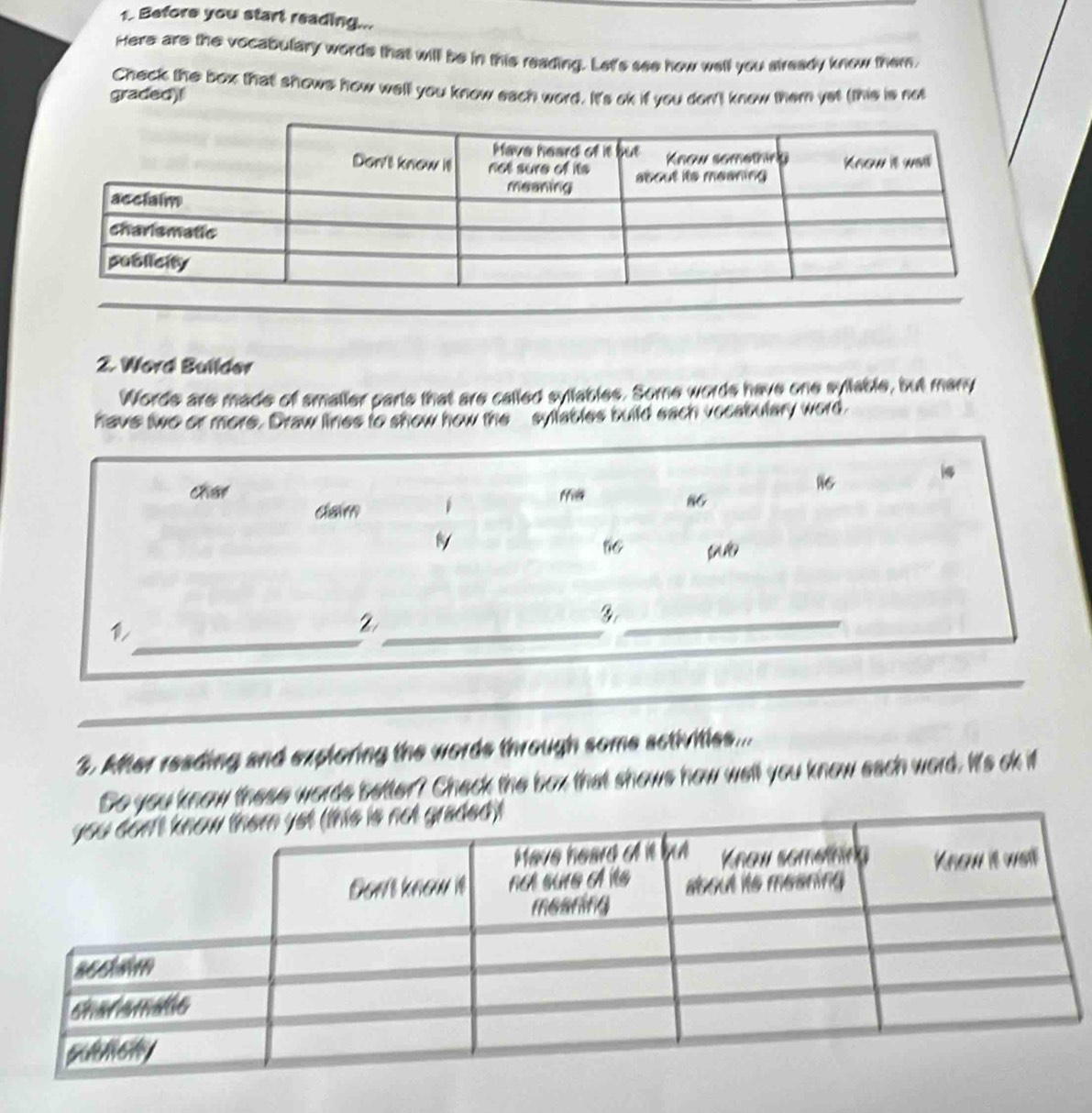 Before you start reading... 
Here are the vocabulary words that will be in this reading. Let's see how well you already know them 
Check the box that shows how well you know each word. It's ok if you don't know them yet (this is not 
graded)! 
2. Word Bullder 
Words are made of smaller parts that are called syllables. Some words have one syllable, but many 
have two or more. Draw lines to show how the sylables build each vocabulary word. 
c ffil
16
clarm
86
_ 
_2 

_ 
3. After reading and exploring the words through some sctivitles... 
So you know these words better? Check the box that shows how well you know each word. It's ok if