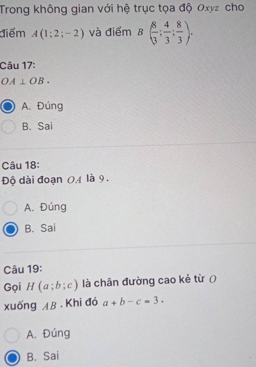 Trong không gian với hệ trục tọa độ Oxyz cho
điểm A(1;2;-2) và điểm B( 8/3 ; 4/3 ; 8/3 ). 
Câu 17:
OA⊥ OB.
A. Đúng
B. Sai
Câu 18:
Độ dài đoạn 04 là 9.
A. Đúng
B. Sai
Câu 19:
Gọi H(a;b;c) là chân đường cao kẻ từ 0
xuống AB. Khi đó a+b-c=3.
A. Đúng
B. Sai