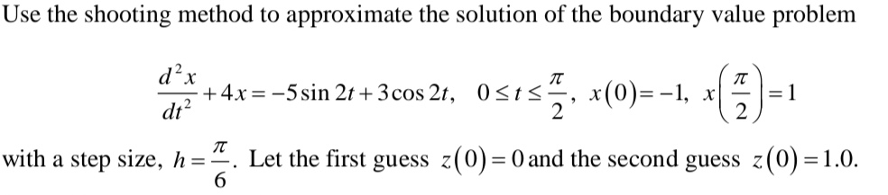 Use the shooting method to approximate the solution of the boundary value problem
 d^2x/dt^2 +4x=-5sin 2t+3cos 2t, 0≤ t≤  π /2 , x(0)=-1, x( π /2 )=1
with a step size, h= π /6 . Let the first guess z(0)=0 and the second guess z(0)=1.0.