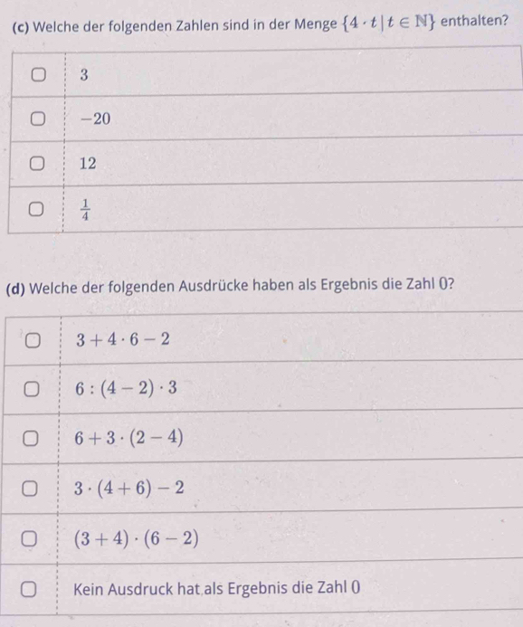 Welche der folgenden Zahlen sind in der Menge  4· t|t∈ N enthalten?
3
-20
12
 1/4 
(d) Welche der folgenden Ausdrücke haben als Ergebnis die Zahl (?
3+4· 6-2
6:(4-2)· 3
6+3· (2-4)
3· (4+6)-2
(3+4)· (6-2)
Kein Ausdruck hat als Ergebnis die Zahl ()