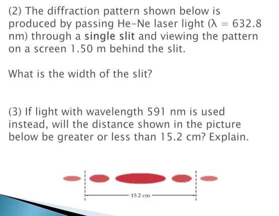 (2) The diffraction pattern shown below is 
produced by passing He-Ne laser light (lambda =632.8
nm) through a single slit and viewing the pattern 
on a screen 1.50 m behind the slit. 
What is the width of the slit? 
(3) If light with wavelength 591 nm is used 
instead, will the distance shown in the picture 
below be greater or less than 15.2 cm? Explain.