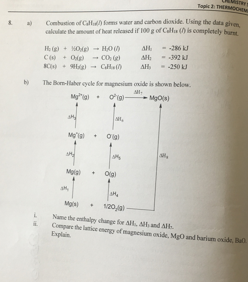 CHEMISTRY S
Topic 2: THERMOCHEM
8. a) Combustion of C_8H_18(l) forms water and carbon dioxide. Using the data given,
calculate the amount of heat released if 100 g of C_8H_18 ( (/) is completely burnt.
H_2(g)+1/2O_2(g)to H_2O(l) △ H_1=-286kJ
C(s)+O_2(g)to CO_2(g) △ H_2=-392kJ
8C(s)+9H_2(g)to C_8H_18(l) △ H_3=-250kJ
b) The Born-Haber cycle for magnesium oxide is shown below.
i. Name the enthalpy change for △ H_1,△ H_3 and △ H_7.
ii. Compare the lattice energy of magnesium oxide, MgO and barium oxide,
Explain.
BaO