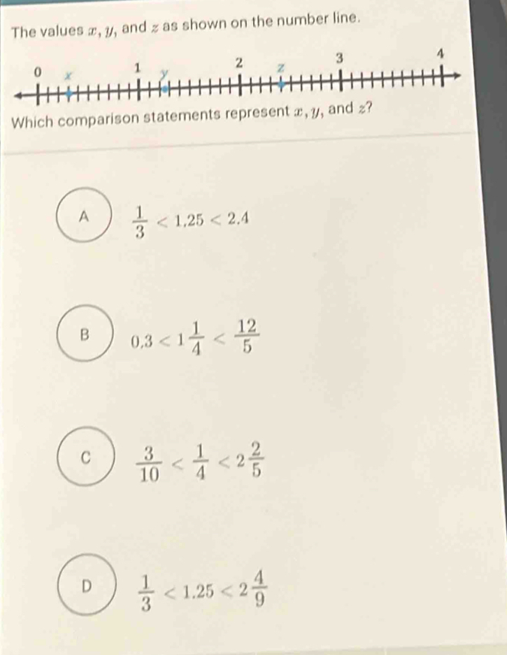 The values x, y, and z as shown on the number line.
A  1/3 <1.25<2.4
B 0.3<1 1/4 
C  3/10  <2 2/5 
D  1/3 <1.25<2 4/9 