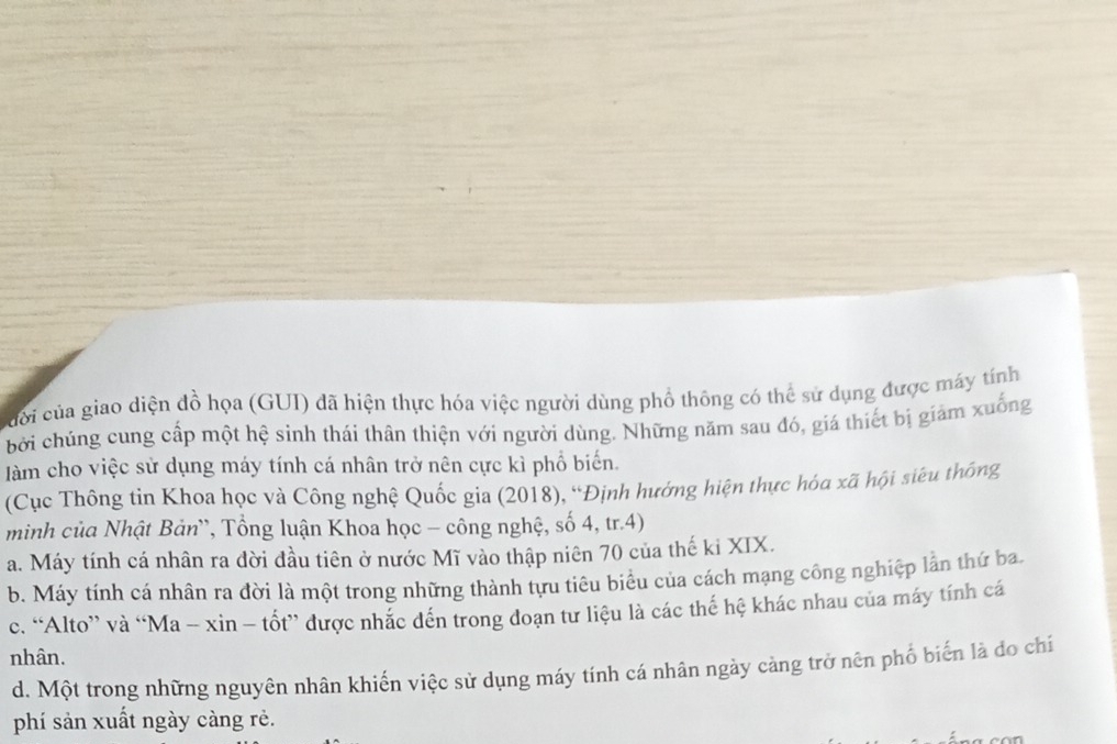 ủời của giao diện đồ họa (GUI) đã hiện thực hóa việc người dùng phổ thông có thể sử dụng được máy tính
bởi chúng cung cấp một hệ sinh thái thân thiện với người dùng. Những năm sau đó, giá thiết bị giảm xuống
àm cho việc sử dụng máy tính cá nhân trở nên cực kì phổ biến.
(Cục Thông tin Khoa học và Công nghệ Quốc gia (2018), “Định hướng hiện thực hóa xã hội siêu thống
minh của Nhật Bản', Tổng luận Khoa học - công nghệ, số 4, tr. 4)
a. Máy tính cá nhân ra đời đầu tiên ở nước Mĩ vào thập niên 70 của thế ki XIX.
b. Máy tính cá nhân ra đời là một trong những thành tựu tiêu biểu của cách mạng công nghiệp lần thứ ba
c. “Alto” và “Ma - xìn - tốt” được nhắc đến trong đoạn tư liệu là các thế hệ khác nhau của máy tính cá
nhân.
d. Một trong những nguyên nhân khiến việc sử dụng máy tính cá nhân ngày càng trở nên phố biến là do chí
phí sản xuất ngày càng rẻ.