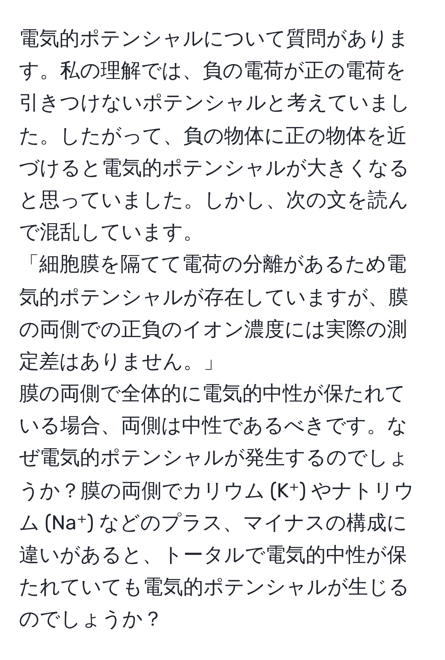 電気的ポテンシャルについて質問があります。私の理解では、負の電荷が正の電荷を引きつけないポテンシャルと考えていました。したがって、負の物体に正の物体を近づけると電気的ポテンシャルが大きくなると思っていました。しかし、次の文を読んで混乱しています。  
「細胞膜を隔てて電荷の分離があるため電気的ポテンシャルが存在していますが、膜の両側での正負のイオン濃度には実際の測定差はありません。」  
膜の両側で全体的に電気的中性が保たれている場合、両側は中性であるべきです。なぜ電気的ポテンシャルが発生するのでしょうか？膜の両側でカリウム (K⁺) やナトリウム (Na⁺) などのプラス、マイナスの構成に違いがあると、トータルで電気的中性が保たれていても電気的ポテンシャルが生じるのでしょうか？