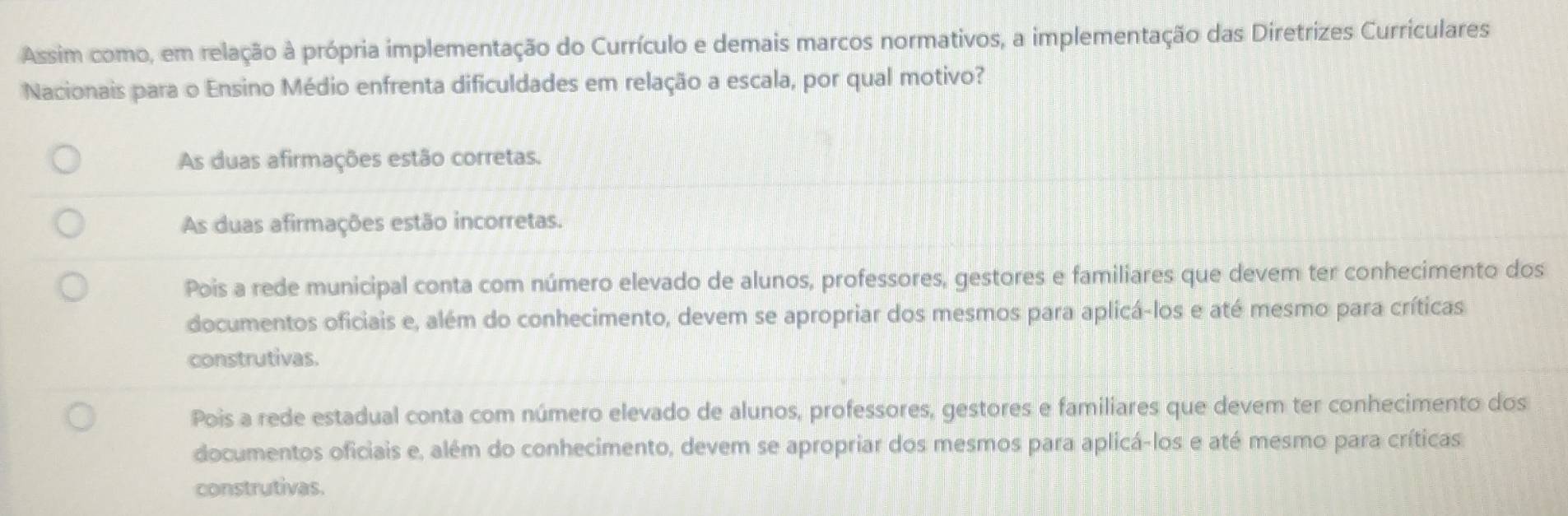 Assim como, em relação à própria implementação do Currículo e demais marcos normativos, a implementação das Diretrizes Curriculares
Nacionais para o Ensino Médio enfrenta dificuldades em relação a escala, por qual motivo?
As duas afirmações estão corretas.
As duas afirmações estão incorretas.
Pois a rede municipal conta com número elevado de alunos, professores, gestores e familiares que devem ter conhecimento dos
documentos oficiais e, além do conhecimento, devem se apropriar dos mesmos para aplicá-los e até mesmo para críticas
construtivas.
Pois a rede estadual conta com número elevado de alunos, professores, gestores e familiares que devem ter conhecimento dos
documentos oficiais e, além do conhecimento, devem se apropriar dos mesmos para aplicá-los e até mesmo para críticas
construtivas.