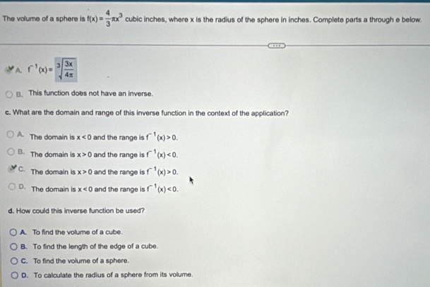 The volume of a sphere is f(x)= 4/3 π x^3 cubic inches, where x is the radius of the sphere in inches. Complete parts a through e below.
A. f^(-1)(x)=sqrt[3](frac 3x)4π 
B. This function does not have an inverse.
c. What are the domain and range of this inverse function in the context of the application?
A The domain is x<0</tex> and the range is f^(-1)(x)>0.
B. The domain is x>0 and the range is f^(-1)(x)<0</tex>.
C. The domain is x>0 and the range is f^(-1)(x)>0.
D. The domain is x<0</tex> and the range is f^(-1)(x)<0</tex>. 
d. How could this inverse function be used?
A. To find the volume of a cube.
B. To find the length of the edge of a cube.
C. To find the volume of a sphere.
D. To calculate the radius of a sphere from its volume.