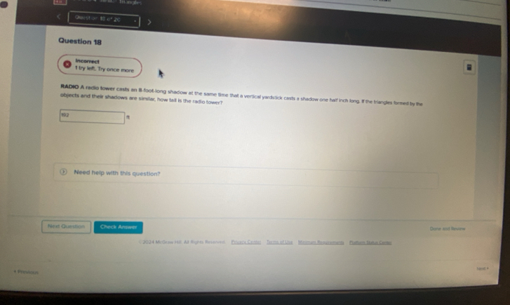 Trangle 
Quest ar of 20 
Question 18 
Incorrect 
1 try left. Try once more 
RADIO A radio tower casts an B-foot -long shadow at the same time that a vertical yardstick casts a shadow one half inch long. If the triangles formed by the 
objects and their shadows are similar, how tall is the radio tower? 
192 
Need help with this question? 
Next Question Check Answer Done and Review 
C 2024 McGeaw Hll. All Rignts Reserven Prcacy Center Terms of Usa Minimam Repuraments Pattiam Satua Cemr 
Next * 
+ Previous