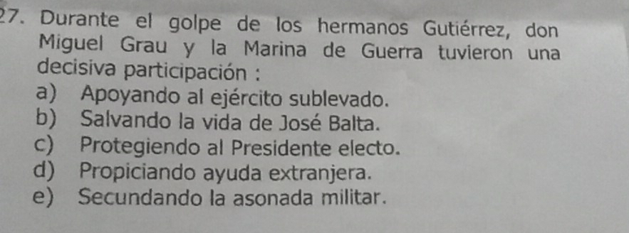 Durante el golpe de los hermanos Gutiérrez, don
Miguel Grau y la Marina de Guerra tuvieron una
decisiva participación :
a) Apoyando al ejército sublevado.
b) Salvando la vida de José Balta.
c) Protegiendo al Presidente electo.
d) Propiciando ayuda extranjera.
e) Secundando la asonada militar.