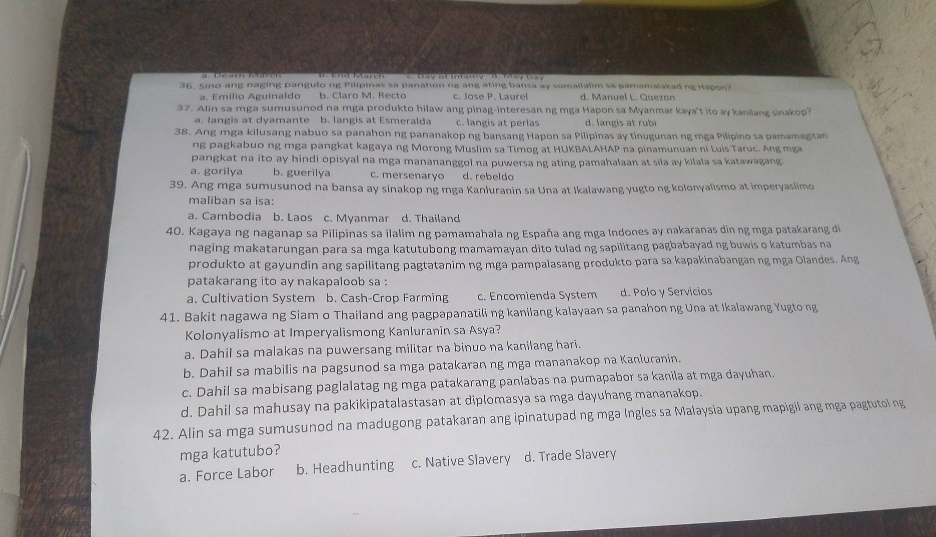 Sino ang naging pangulo ng Pilipinas sa panahon ng ang ating bansa ay sumailalim sa pamamalakadng Hapon?
a. Emilio Aguinaldo b. Claro M. Recto c. Jose P. Laurel d. Manuel L. Quezon
37. Alin sa mga sumusunod na mga produkto hilaw ang pinag-interesan ng mga Hapon sa Myanmar kaya't ito ay kanilang sinakop?
a. Iangis at dyamante b. langis at Esmeralda c. langis at perlas d. langis at rubi
38. Ang mga kilusang nabuo sa panahon ng pananakop ng bansang Hapon sa Pilipinas ay tinugunan ng mga Pilipino sa pamamagitan
ng pagkabuo ng mga pangkat kagaya ng Morong Muslim sa Timog at HUKBALAHAP na pinamunuan ni Luis Taruc. Ang mga
pangkat na ito ay hindi opisyal na mga manananggol na puwersa ng ating pamahalaan at sila ay kilala sa katawagang.
a. gorilya b. guerilya c. mersenaryo d. rebeldo
39. Ang mga sumusunod na bansa ay sinakop ng mga Kanluranin sa Una at Ikalawang yugto ng kolonyalismo at imperyaslimo
maliban sa isa:
a. Cambodia b. Laos c. Myanmar d. Thailand
40. Kagaya ng naganap sa Pilipinas sa ilalim ng pamamahala ng España ang mga Indones ay nakaranas din ng mga patakarang di
naging makatarungan para sa mga katutubong mamamayan dito tulad ng sapilitang pagbabayad ng buwis o katumbas na
produkto at gayundin ang sapilitang pagtatanim ng mga pampalasang produkto para sa kapakinabangan ng mga Olandes. Ang
patakarang ito ay nakapaloob sa :
a. Cultivation System b. Cash-Crop Farming c. Encomienda System d. Polo y Servicios
41. Bakit nagawa ng Siam o Thailand ang pagpapanatili ng kanilang kalayaan sa panahon ng Una at Ikalawang Yugto ng
Kolonyalismo at Imperyalismong Kanluranin sa Asya?
a. Dahil sa malakas na puwersang militar na binuo na kanilang hari.
b. Dahil sa mabilis na pagsunod sa mga patakaran ng mga mananakop na Kanluranin.
c. Dahil sa mabisang paglalatag ng mga patakarang panlabas na pumapabor sa kanila at mga dayuhan.
d. Dahil sa mahusay na pakikipatalastasan at diplomasya sa mga dayuhang mananakop.
42. Alin sa mga sumusunod na madugong patakaran ang ipinatupad ng mga Ingles sa Malaysia upang mapigil ang mga pagtutol ng
mga katutubo?
a. Force Labor b. Headhunting c. Native Slavery d. Trade Slavery