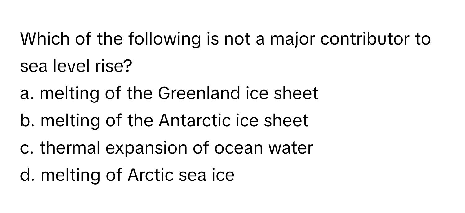 Which of the following is not a major contributor to sea level rise?

a. melting of the Greenland ice sheet
b. melting of the Antarctic ice sheet
c. thermal expansion of ocean water
d. melting of Arctic sea ice