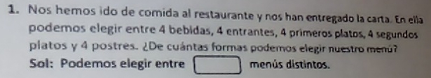 Nos hemos ido de comida al restaurante y nos han entregado la carta. En ella 
poderos elegir entre 4 bebidas, 4 entrantes, 4 primeros platos, 4 segundos 
platos y 4 postres. ¿De cuántas formas podemos elegir nuestro menú? 
Sol: Podemos elegir entre menús distintos.