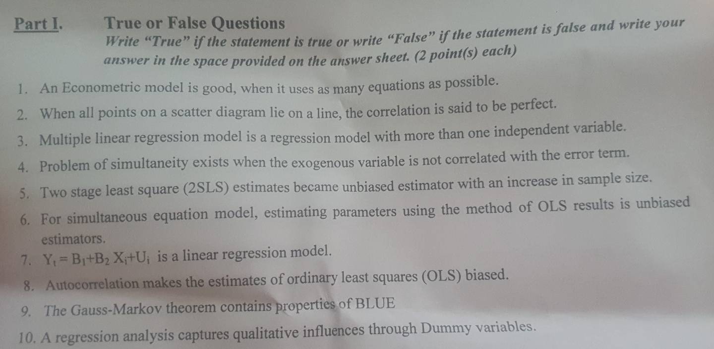 True or False Questions 
Write “True” if the statement is true or write “False” if the statement is false and write your 
answer in the space provided on the answer sheet. (2 point(s) each) 
1. An Econometric model is good, when it uses as many equations as possible. 
2. When all points on a scatter diagram lie on a line, the correlation is said to be perfect. 
3. Multiple linear regression model is a regression model with more than one independent variable. 
4. Problem of simultaneity exists when the exogenous variable is not correlated with the error term. 
5. Two stage least square (2SLS) estimates became unbiased estimator with an increase in sample size. 
6. For simultaneous equation model, estimating parameters using the method of OLS results is unbiased 
estimators. 
7. Y_1=B_1+B_2X_i+U_i is a linear regression model. 
8. Autocorrelation makes the estimates of ordinary least squares (OLS) biased. 
9. The Gauss-Markov theorem contains properties of BLUE 
10. A regression analysis captures qualitative influences through Dummy variables.