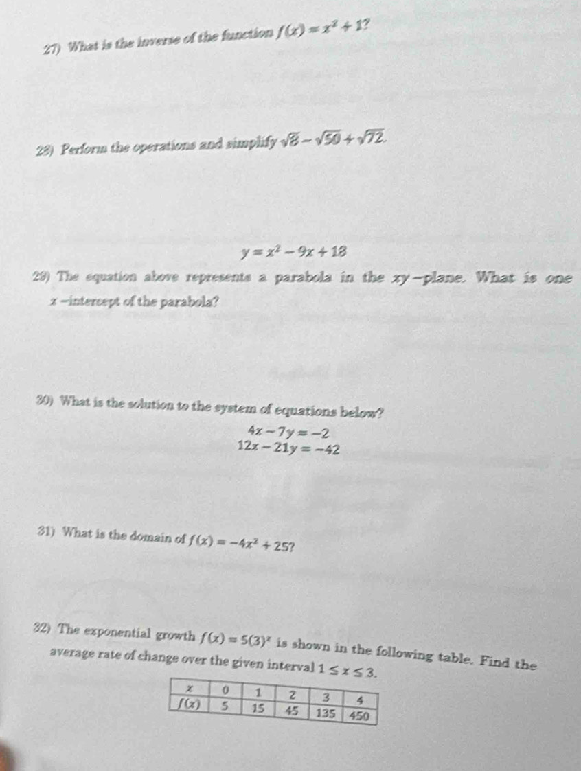 What is the inverse of the function f(x)=x^2+1
28) Perform the operations and simplify sqrt(8)-sqrt(50)+sqrt(72).
y=x^2-9x+18
29) The equation above represents a parabola in the xy-plane. What is one
x -intercept of the parabola?
30) What is the solution to the system of equations below?
4x-7y=-2
12x-21y=-42
31) What is the domain of f(x)=-4x^2+25 ?
32) The exponential growth f(x)=5(3)^x is shown in the following table. Find the
average rate of change over the given interval 1≤ x≤ 3.