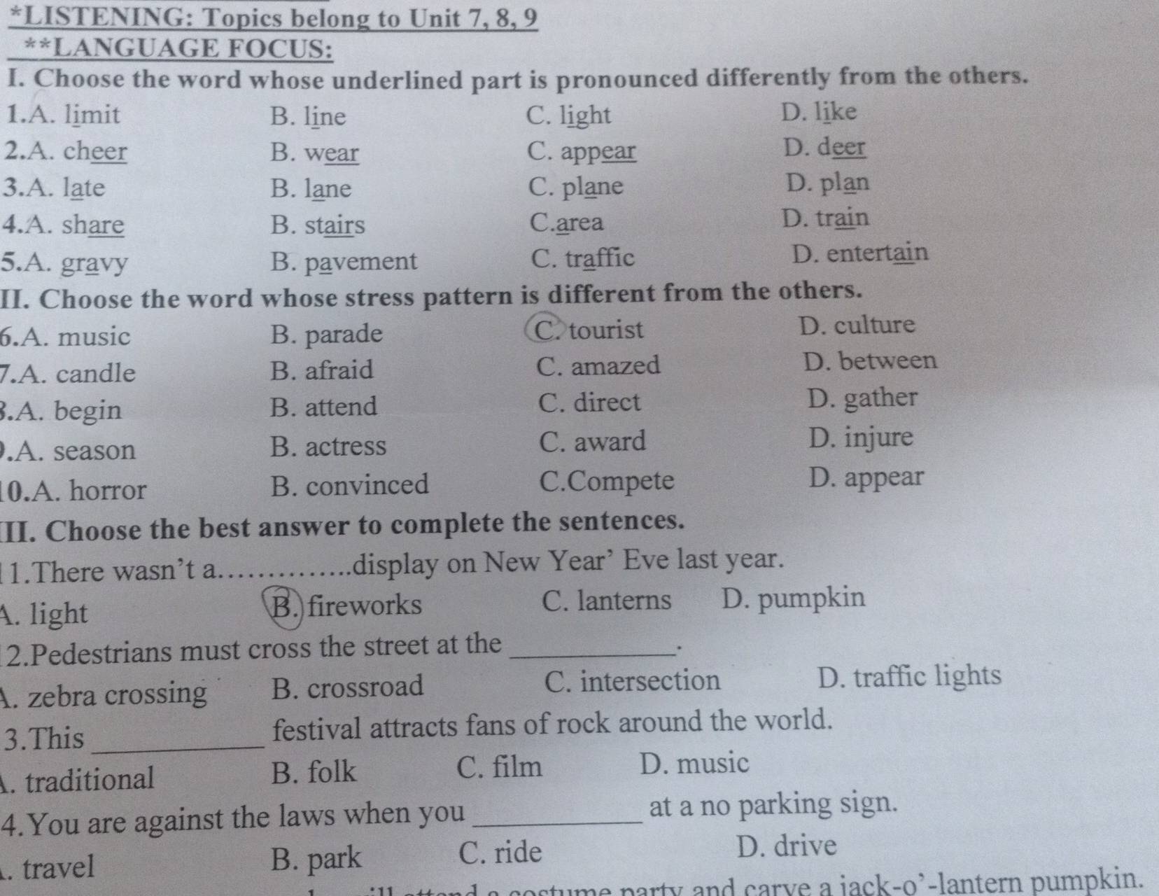 LISTENING: Topics belong to Unit 7, 8, 9
**LANGUAGE FOCUS:
I. Choose the word whose underlined part is pronounced differently from the others.
1.A. limit B. line C. light D. like
2.A. cheer B. wear C. appear D. deer
3.A. late B. lane C. plane D. plan
4.A. share B. stairs C.area
D. train
5.A. gravy B. pavement C. traffic D. entertain
II. Choose the word whose stress pattern is different from the others.
6.A. music B. parade C. tourist D. culture
7.A. candle B. afraid C. amazed
D. between
C. direct
3.A. begin B. attend D. gather
.A. season B. actress C. award D. injure
10.A. horror B. convinced C.Compete
D. appear
II. Choose the best answer to complete the sentences.
1.There wasn’t a._ display on New Year’ Eve last year.
A. light B. fireworks C. lanterns D. pumpkin
2.Pedestrians must cross the street at the_
A. zebra crossing B. crossroad C. intersection
D. traffic lights
3.This _festival attracts fans of rock around the world.
C. film
A. traditional B. folk D. music
4.You are against the laws when you _at a no parking sign.
. travel B. park
C. ride D. drive
costume party and carve a jack-o'-lantern pumpkin.